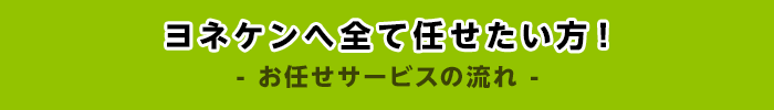 ヨネケンへ全て任せたい方！ お任せサービスの流れ