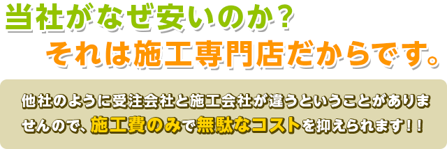 当社がなぜ安いのか？ それは施工専門店だからです。他社のように受注会社と施工会社が違うということがありませんので、施工費のみで無駄なコストを抑えられます！！