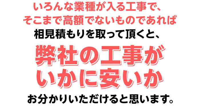 いろんな業種が入る工事で、そこまで高額でないものであれば
相見積もりを取って頂くと、弊社の工事がいかに安いかお分かりいただけると思います。