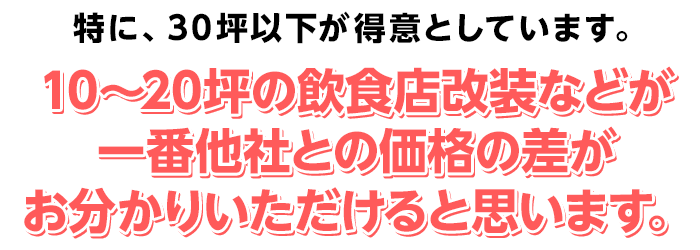 特に、30坪以下が得意としています。10～20坪の飲食店改装などが、一番他社との価格の差がお分かりいただけると思います。