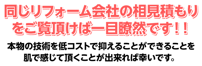 同じリフォーム会社の相見積もりをご覧頂けば一目瞭然です！！
 本物の技術を低コストで抑えることができることを肌で感じて頂くことが出来れば幸いです。